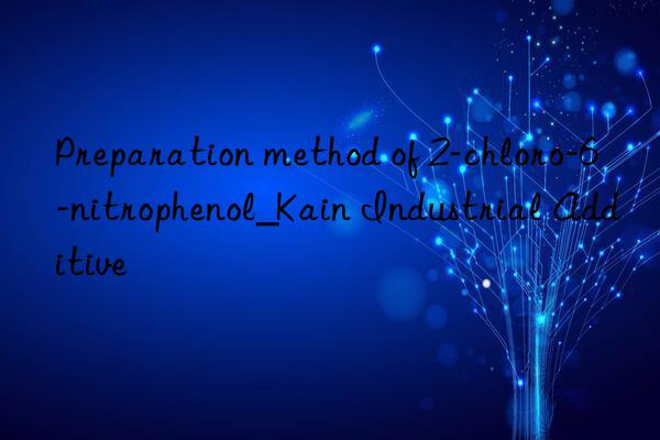 Preparation method of 2-chloro-6-nitrophenol_Kain Industrial Additive