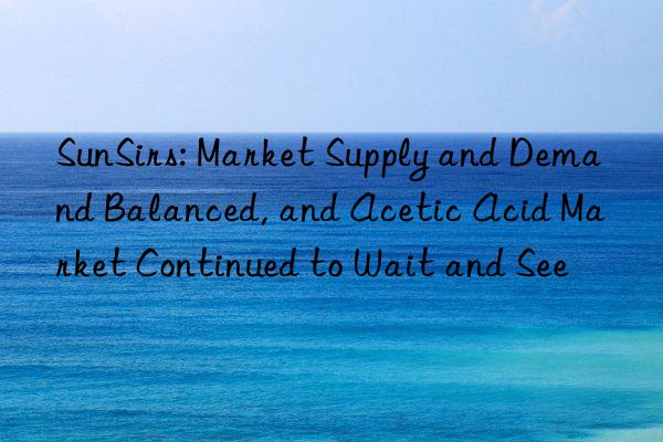 SunSirs: Market Supply and Demand Balanced, and Acetic Acid Market Continued to Wait and See