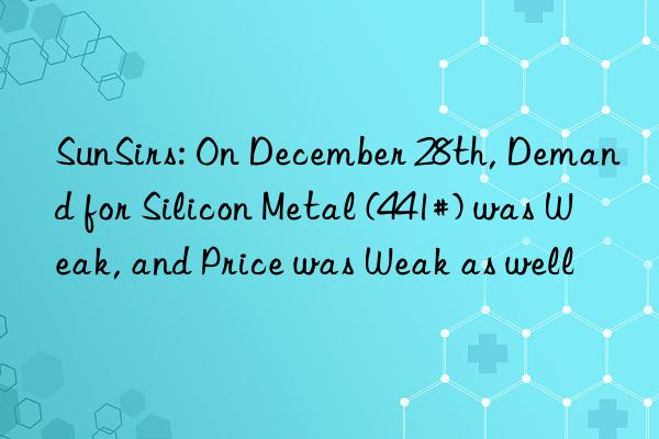 SunSirs: On December 28th, Demand for Silicon Metal (441#) was Weak, and Price was Weak as well