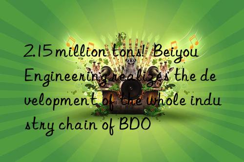 2.15 million tons!  Beiyou Engineering realizes the development of the whole industry chain of BDO