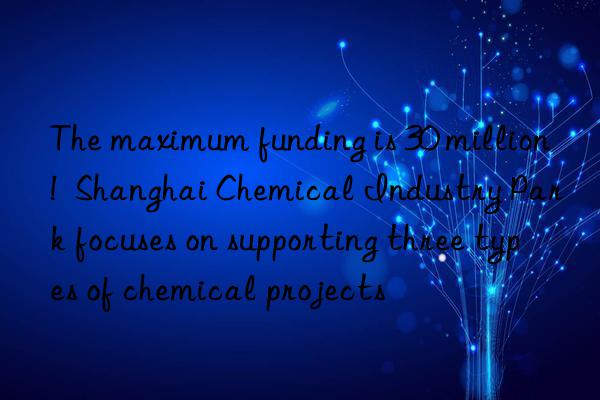 The maximum funding is 30 million!  Shanghai Chemical Industry Park focuses on supporting three types of chemical projects