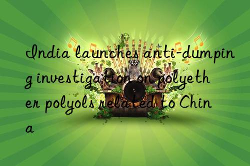 India launches anti-dumping investigation on polyether polyols related to China