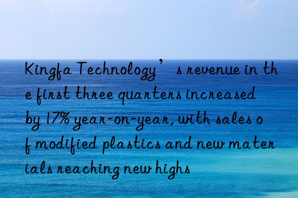 Kingfa Technology’s revenue in the first three quarters increased by 17% year-on-year, with sales of modified plastics and new materials reaching new highs