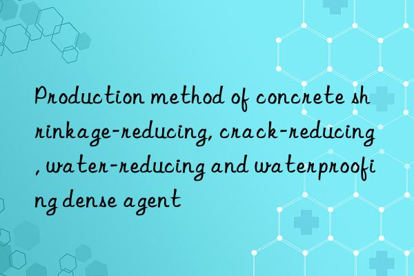 Production method of concrete shrinkage-reducing, crack-reducing, water-reducing and waterproofing dense agent