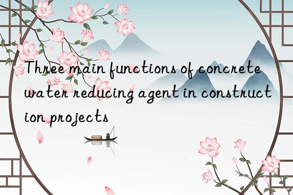 Three main functions of concrete water reducing agent in construction projects