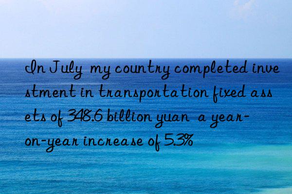 In July  my country completed investment in transportation fixed assets of 348.6 billion yuan  a year-on-year increase of 5.3%