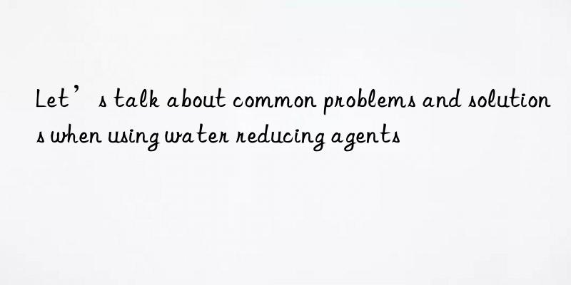 Let’s talk about common problems and solutions when using water reducing agents