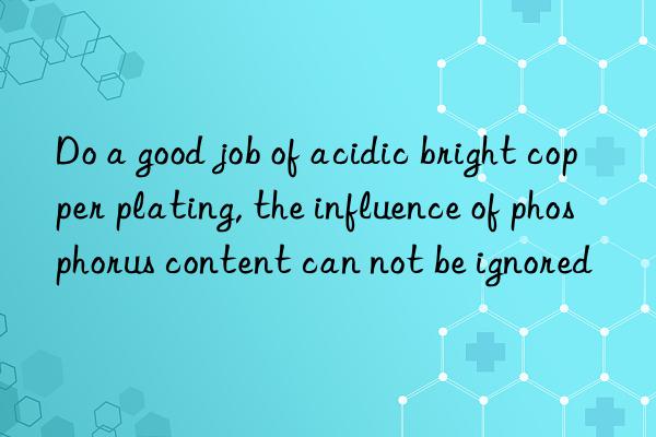 Do a good job of acidic bright copper plating, the influence of phosphorus content can not be ignored