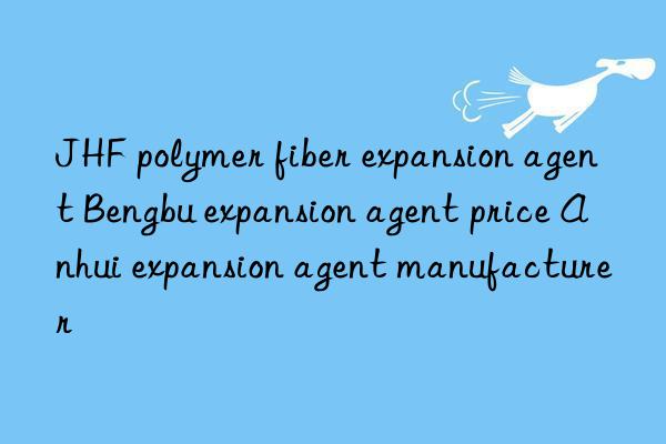 JHF polymer fiber expansion agent Bengbu expansion agent price Anhui expansion agent manufacturer