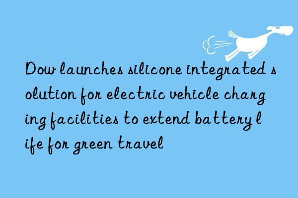 Dow launches silicone integrated solution for electric vehicle charging facilities to extend battery life for green travel