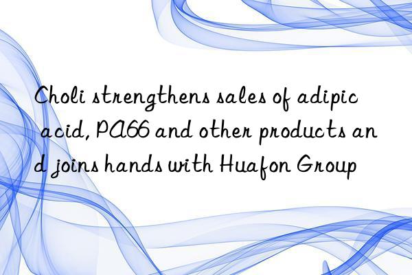 Choli strengthens sales of adipic acid, PA66 and other products and joins hands with Huafon Group