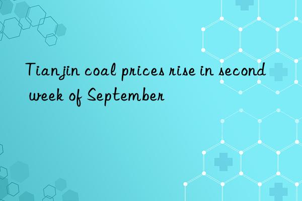 Tianjin coal prices rise in second week of September