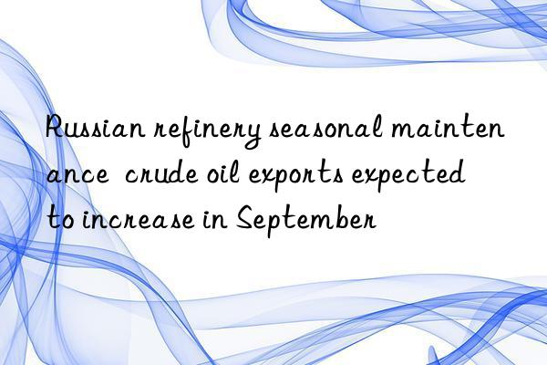 Russian refinery seasonal maintenance  crude oil exports expected to increase in September