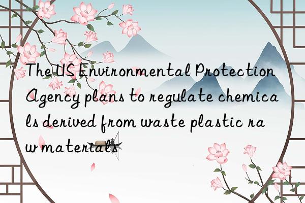 The US Environmental Protection Agency plans to regulate chemicals derived from waste plastic raw materials