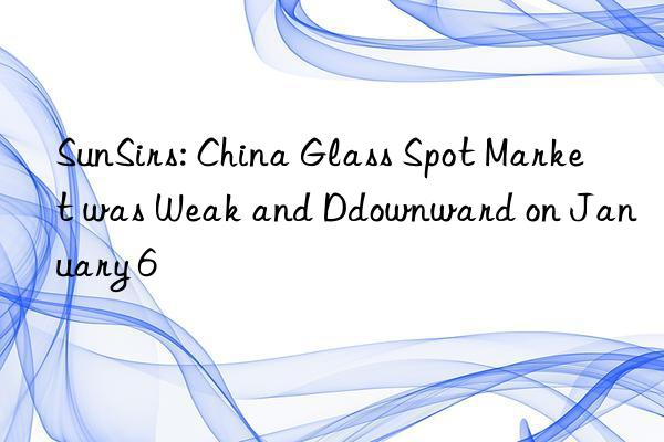 SunSirs: China Glass Spot Market was Weak and Ddownward on January 6