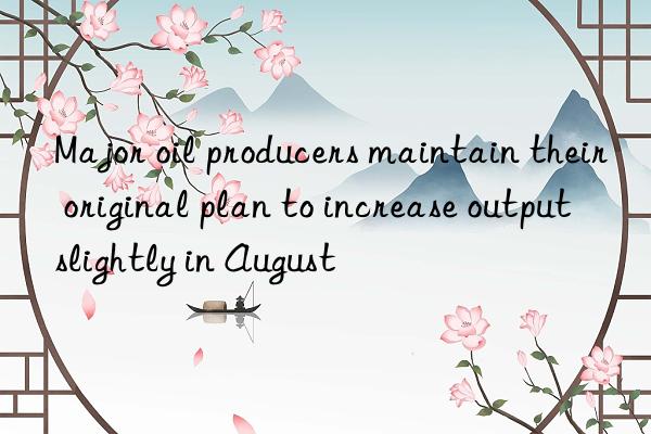 Major oil producers maintain their original plan to increase output slightly in August