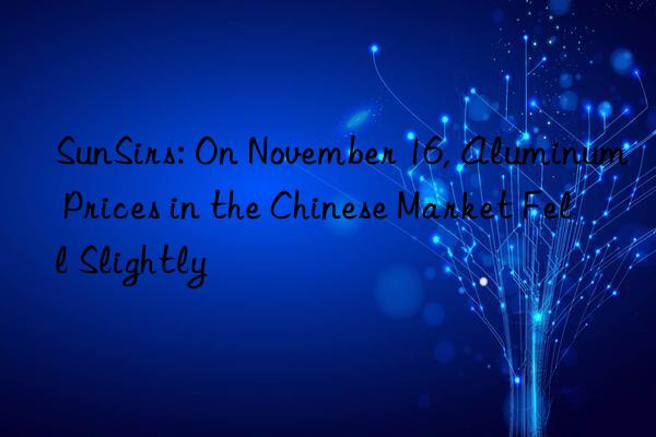 SunSirs: On November 16, Aluminum Prices in the Chinese Market Fell Slightly