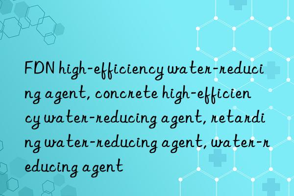 FDN high-efficiency water-reducing agent, concrete high-efficiency water-reducing agent, retarding water-reducing agent, water-reducing agent