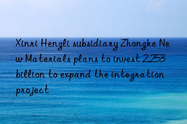 Xinri Hengli subsidiary Zhongke New Materials plans to invest 2.253 billion to expand the integration project