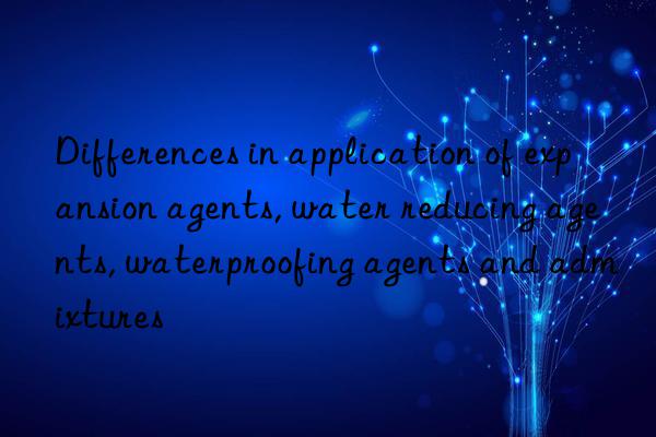 Differences in application of expansion agents, water reducing agents, waterproofing agents and admixtures