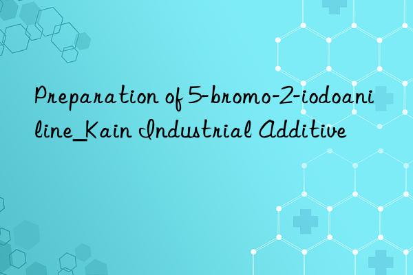 Preparation of 5-bromo-2-iodoaniline_Kain Industrial Additive