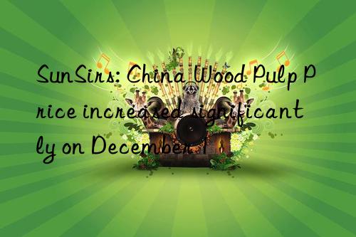 SunSirs: China Wood Pulp Price increased significantly on December 1