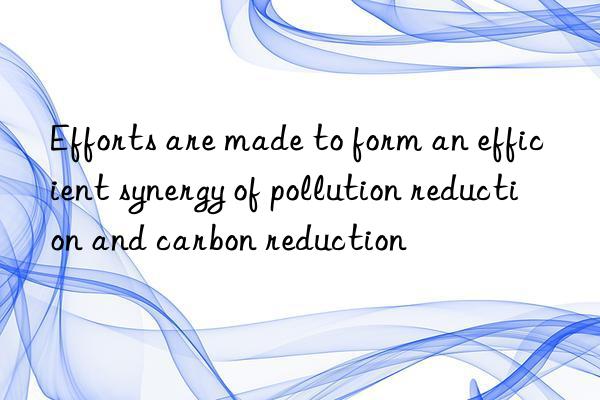 Efforts are made to form an efficient synergy of pollution reduction and carbon reduction