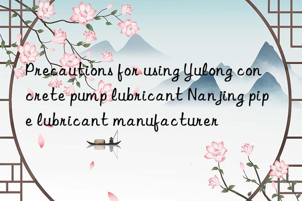 Precautions for using Yulong concrete pump lubricant Nanjing pipe lubricant manufacturer