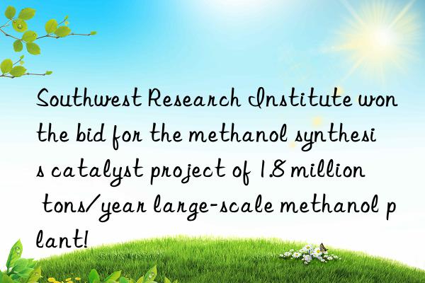 Southwest Research Institute won the bid for the methanol synthesis catalyst project of 1.8 million tons/year large-scale methanol plant!