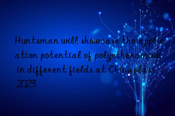 Huntsman will showcase the application potential of polyetheramine in different fields at Chinaplas 2023