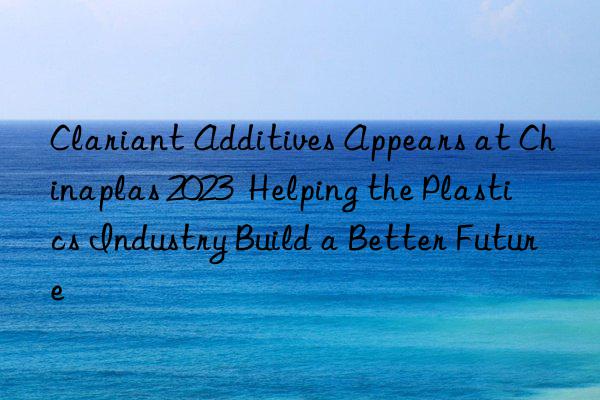 Clariant Additives Appears at Chinaplas 2023  Helping the Plastics Industry Build a Better Future