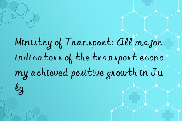 Ministry of Transport: All major indicators of the transport economy achieved positive growth in July