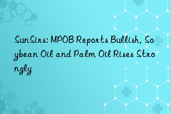 SunSirs: MPOB Reports Bullish, Soybean Oil and Palm Oil Rises Strongly