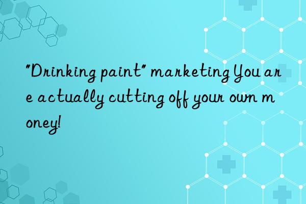 "Drinking paint" marketing You are actually cutting off your own money!