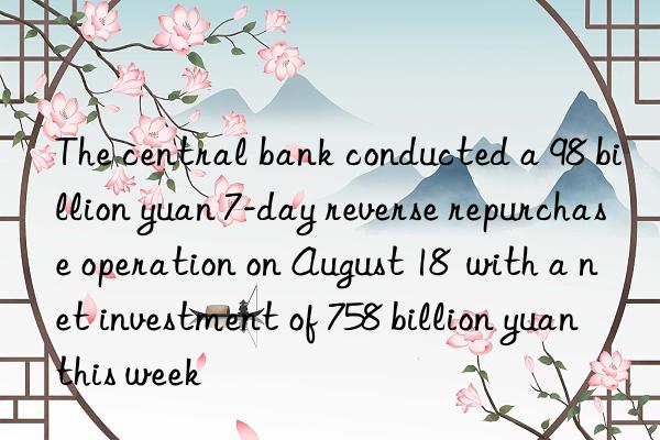 The central bank conducted a 98 billion yuan 7-day reverse repurchase operation on August 18  with a net investment of 758 billion yuan this week