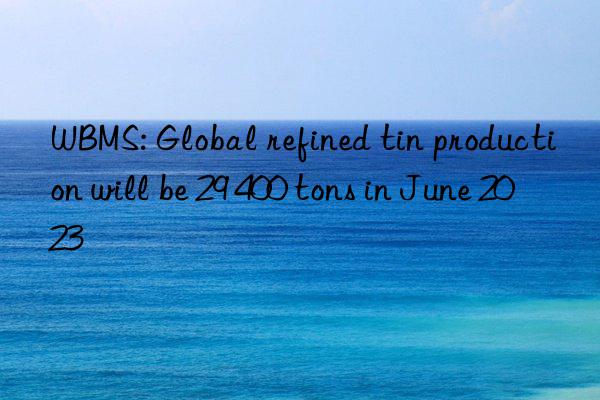 WBMS: Global refined tin production will be 29 400 tons in June 2023