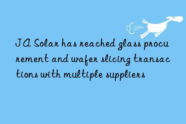 JA Solar has reached glass procurement and wafer slicing transactions with multiple suppliers