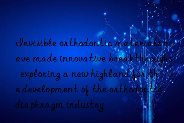 Invisible orthodontic materials have made innovative breakthroughs  exploring a new highland for the development of the orthodontic diaphragm industry