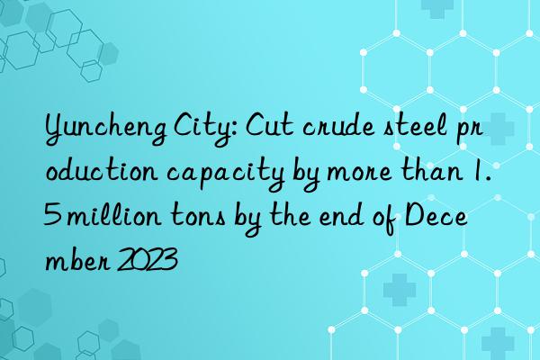 Yuncheng City: Cut crude steel production capacity by more than 1.5 million tons by the end of December 2023