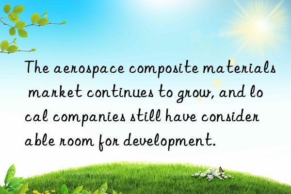 The aerospace composite materials market continues to grow, and local companies still have considerable room for development.