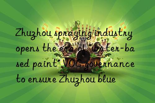 Zhuzhou spraying industry opens the era of "water-based paint" VOC governance to ensure Zhuzhou blue