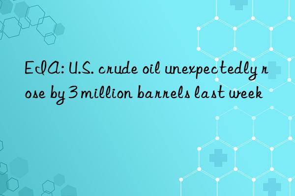 EIA: U.S. crude oil unexpectedly rose by 3 million barrels last week