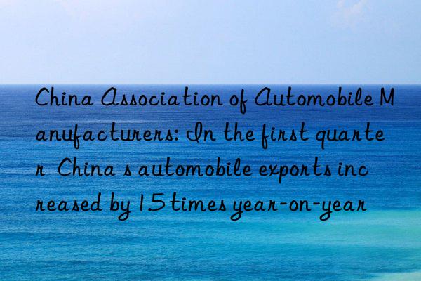 China Association of Automobile Manufacturers: In the first quarter  China s automobile exports increased by 1.5 times year-on-year