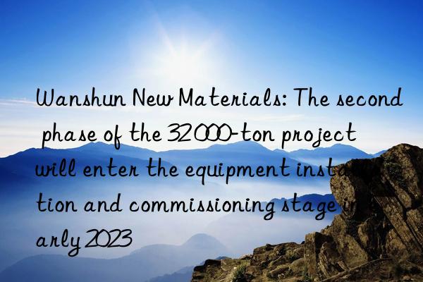 Wanshun New Materials: The second phase of the 32 000-ton project will enter the equipment installation and commissioning stage in early 2023