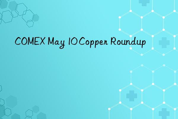 COMEX May 10 Copper Roundup