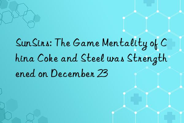 SunSirs: The Game Mentality of China Coke and Steel was Strengthened on December 23