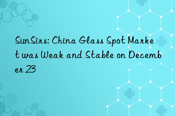 SunSirs: China Glass Spot Market was Weak and Stable on December 23