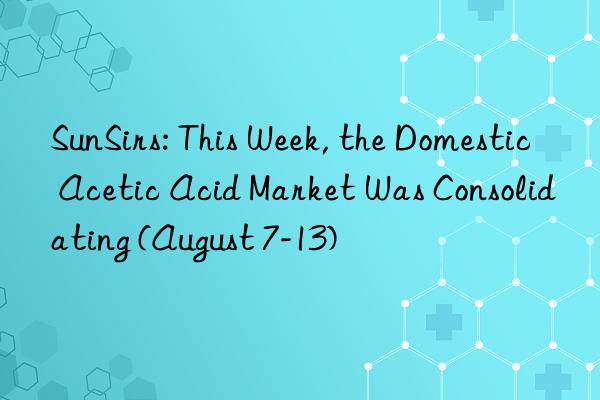 SunSirs: This Week, the Domestic Acetic Acid Market Was Consolidating (August 7-13)