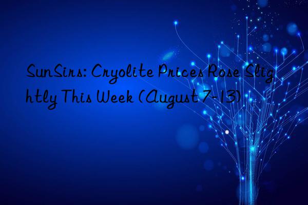 SunSirs: Cryolite Prices Rose Slightly This Week (August 7-13)