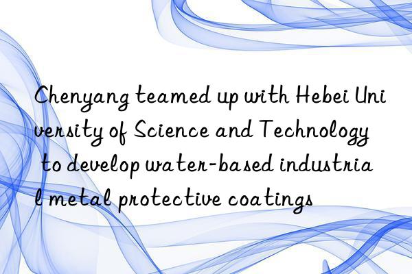 Chenyang teamed up with Hebei University of Science and Technology to develop water-based industrial metal protective coatings